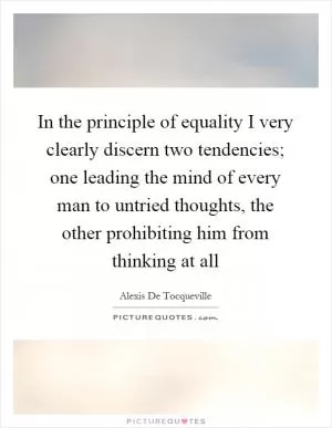 In the principle of equality I very clearly discern two tendencies; one leading the mind of every man to untried thoughts, the other prohibiting him from thinking at all Picture Quote #1