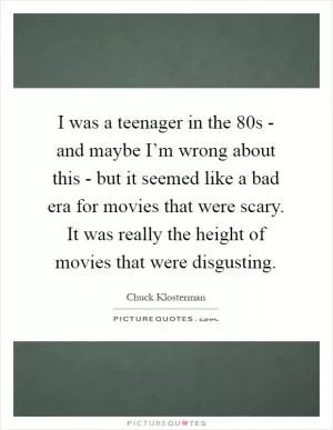 I was a teenager in the  80s - and maybe I’m wrong about this - but it seemed like a bad era for movies that were scary. It was really the height of movies that were disgusting Picture Quote #1