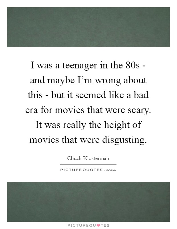 I was a teenager in the  80s - and maybe I'm wrong about this - but it seemed like a bad era for movies that were scary. It was really the height of movies that were disgusting Picture Quote #1