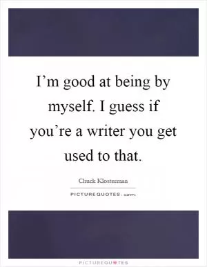 I’m good at being by myself. I guess if you’re a writer you get used to that Picture Quote #1