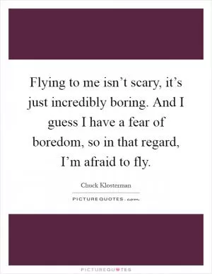 Flying to me isn’t scary, it’s just incredibly boring. And I guess I have a fear of boredom, so in that regard, I’m afraid to fly Picture Quote #1