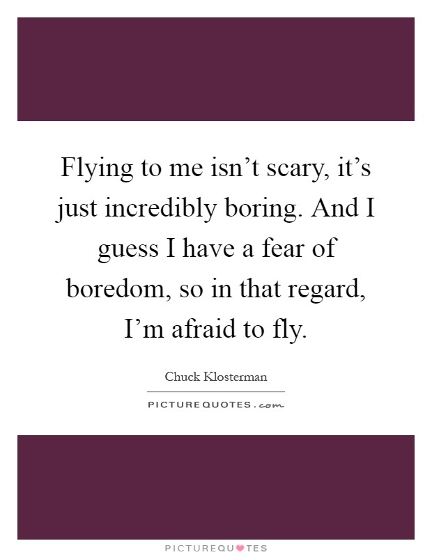 Flying to me isn't scary, it's just incredibly boring. And I guess I have a fear of boredom, so in that regard, I'm afraid to fly Picture Quote #1