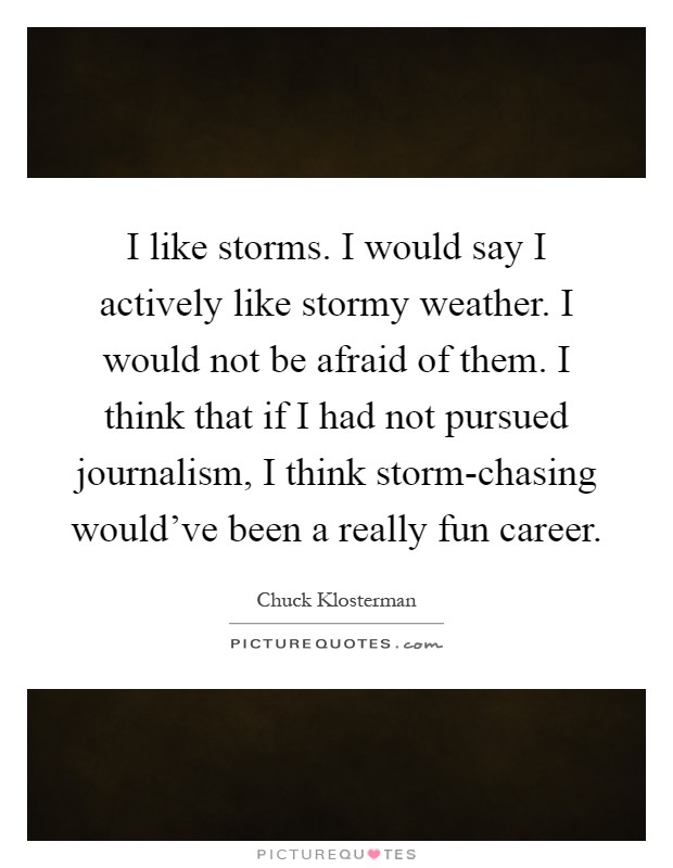 I like storms. I would say I actively like stormy weather. I would not be afraid of them. I think that if I had not pursued journalism, I think storm-chasing would've been a really fun career Picture Quote #1