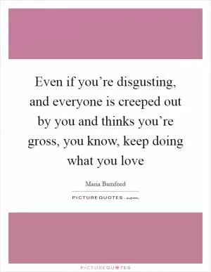 Even if you’re disgusting, and everyone is creeped out by you and thinks you’re gross, you know, keep doing what you love Picture Quote #1