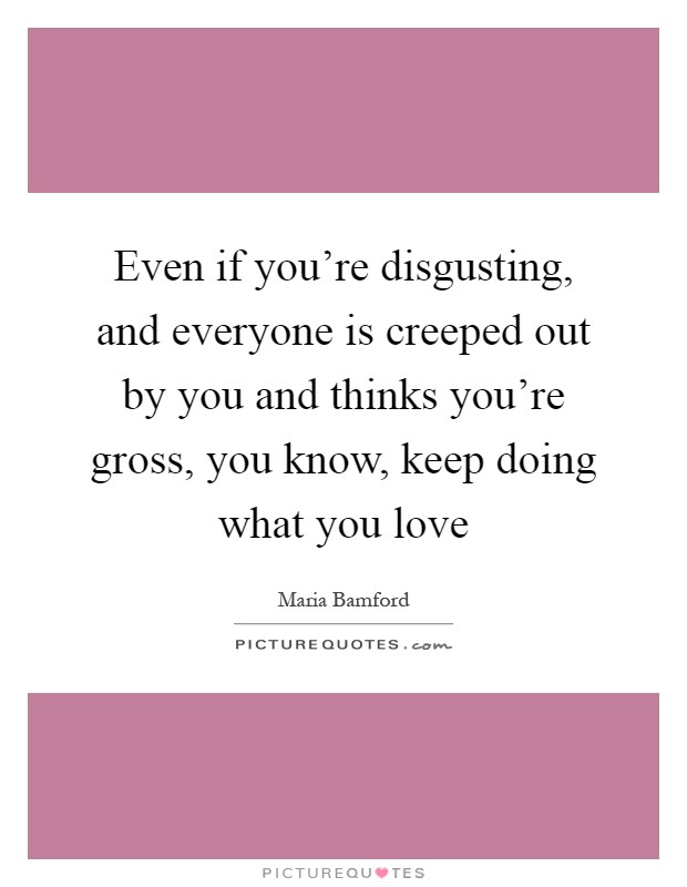 Even if you're disgusting, and everyone is creeped out by you and thinks you're gross, you know, keep doing what you love Picture Quote #1