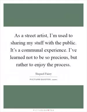 As a street artist, I’m used to sharing my stuff with the public. It’s a communal experience. I’ve learned not to be so precious, but rather to enjoy the process Picture Quote #1