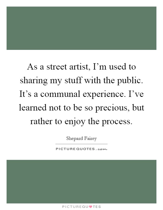As a street artist, I'm used to sharing my stuff with the public. It's a communal experience. I've learned not to be so precious, but rather to enjoy the process Picture Quote #1