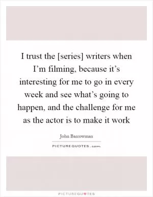 I trust the [series] writers when I’m filming, because it’s interesting for me to go in every week and see what’s going to happen, and the challenge for me as the actor is to make it work Picture Quote #1
