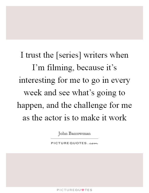 I trust the [series] writers when I'm filming, because it's interesting for me to go in every week and see what's going to happen, and the challenge for me as the actor is to make it work Picture Quote #1