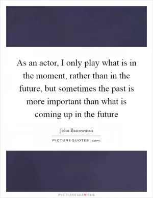 As an actor, I only play what is in the moment, rather than in the future, but sometimes the past is more important than what is coming up in the future Picture Quote #1
