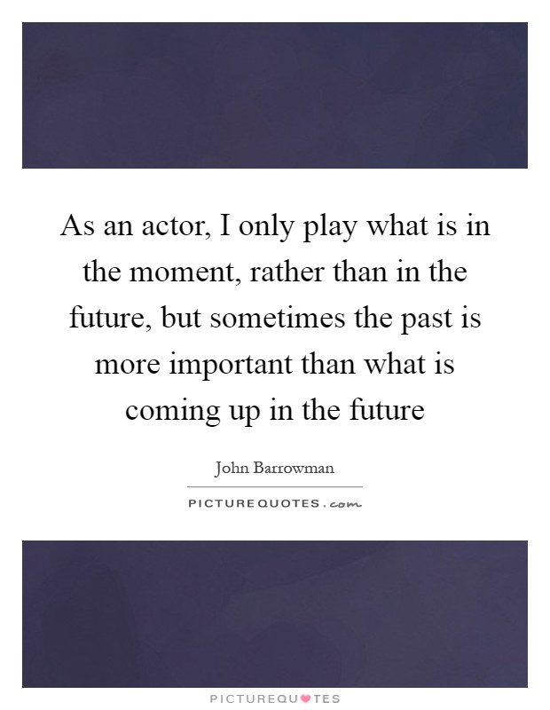 As an actor, I only play what is in the moment, rather than in the future, but sometimes the past is more important than what is coming up in the future Picture Quote #1