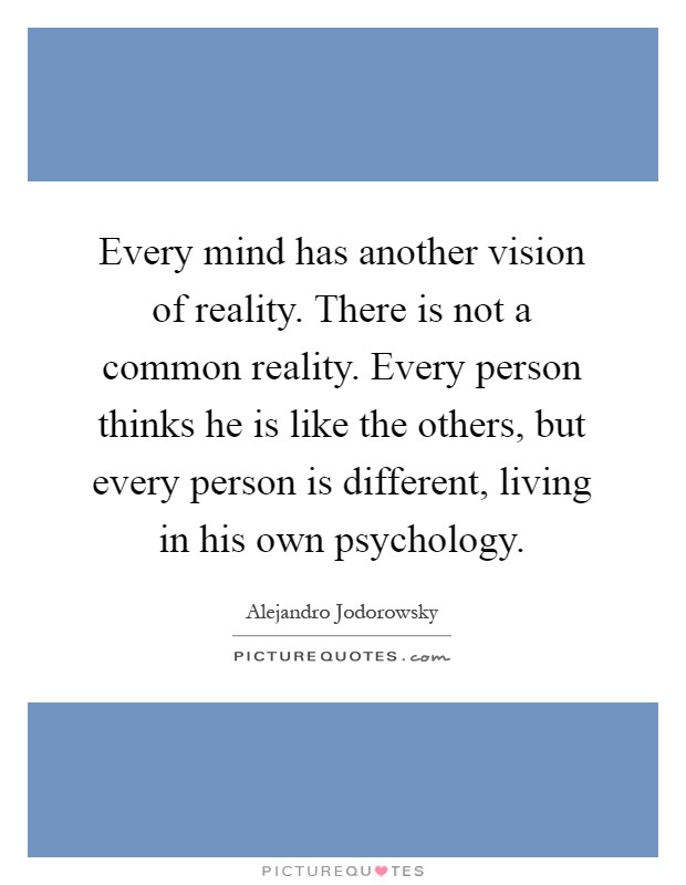 Every mind has another vision of reality. There is not a common reality. Every person thinks he is like the others, but every person is different, living in his own psychology Picture Quote #1