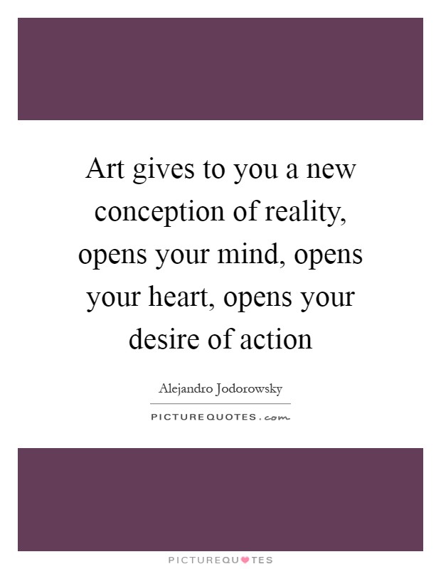 Art gives to you a new conception of reality, opens your mind, opens your heart, opens your desire of action Picture Quote #1