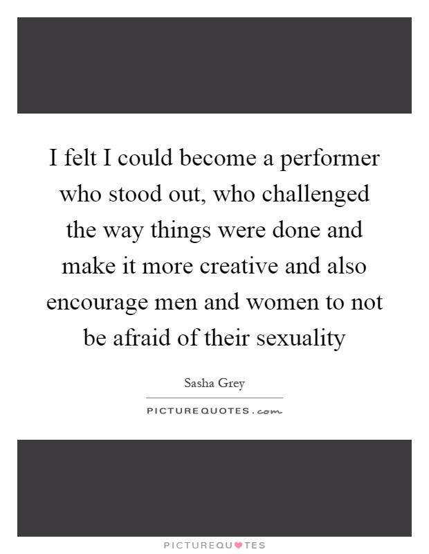 I felt I could become a performer who stood out, who challenged the way things were done and make it more creative and also encourage men and women to not be afraid of their sexuality Picture Quote #1