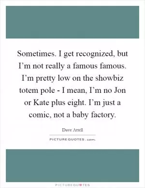 Sometimes. I get recognized, but I’m not really a famous famous. I’m pretty low on the showbiz totem pole - I mean, I’m no Jon or Kate plus eight. I’m just a comic, not a baby factory Picture Quote #1