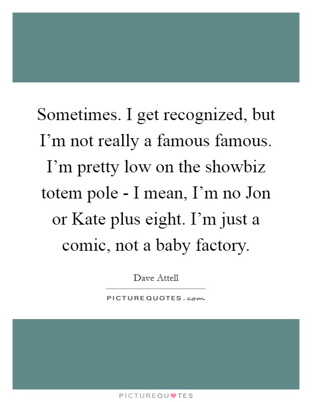 Sometimes. I get recognized, but I'm not really a famous famous. I'm pretty low on the showbiz totem pole - I mean, I'm no Jon or Kate plus eight. I'm just a comic, not a baby factory Picture Quote #1