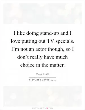I like doing stand-up and I love putting out TV specials. I’m not an actor though, so I don’t really have much choice in the matter Picture Quote #1