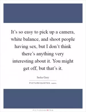 It’s so easy to pick up a camera, white balance, and shoot people having sex, but I don’t think there’s anything very interesting about it. You might get off, but that’s it Picture Quote #1