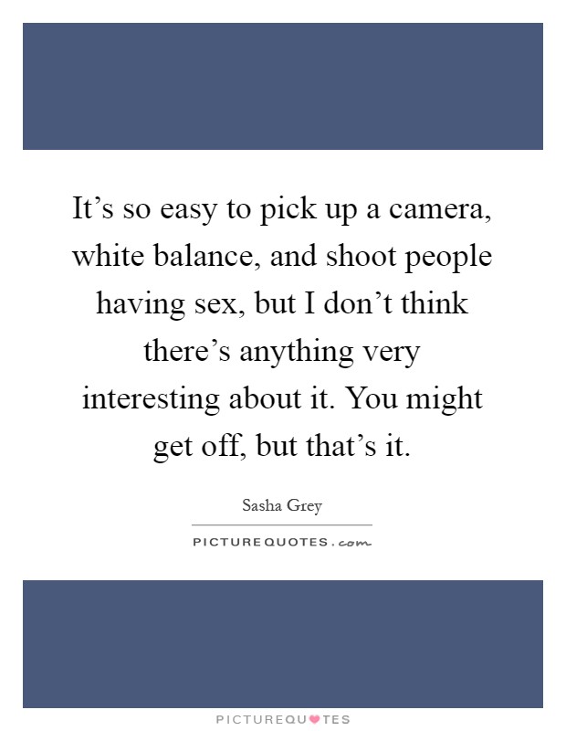 It's so easy to pick up a camera, white balance, and shoot people having sex, but I don't think there's anything very interesting about it. You might get off, but that's it Picture Quote #1