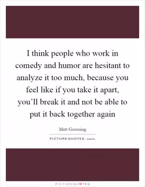I think people who work in comedy and humor are hesitant to analyze it too much, because you feel like if you take it apart, you’ll break it and not be able to put it back together again Picture Quote #1