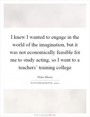 I knew I wanted to engage in the world of the imagination, but it was not economically feasible for me to study acting, so I went to a teachers’ training college Picture Quote #1