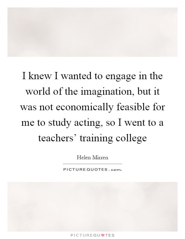 I knew I wanted to engage in the world of the imagination, but it was not economically feasible for me to study acting, so I went to a teachers' training college Picture Quote #1