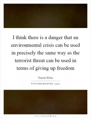 I think there is a danger that an environmental crisis can be used in precisely the same way as the terrorist threat can be used in terms of giving up freedom Picture Quote #1