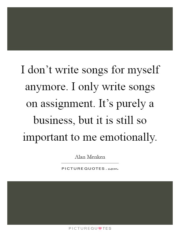 I don't write songs for myself anymore. I only write songs on assignment. It's purely a business, but it is still so important to me emotionally Picture Quote #1