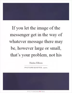 If you let the image of the messenger get in the way of whatever message there may be, however large or small, that’s your problem, not his Picture Quote #1
