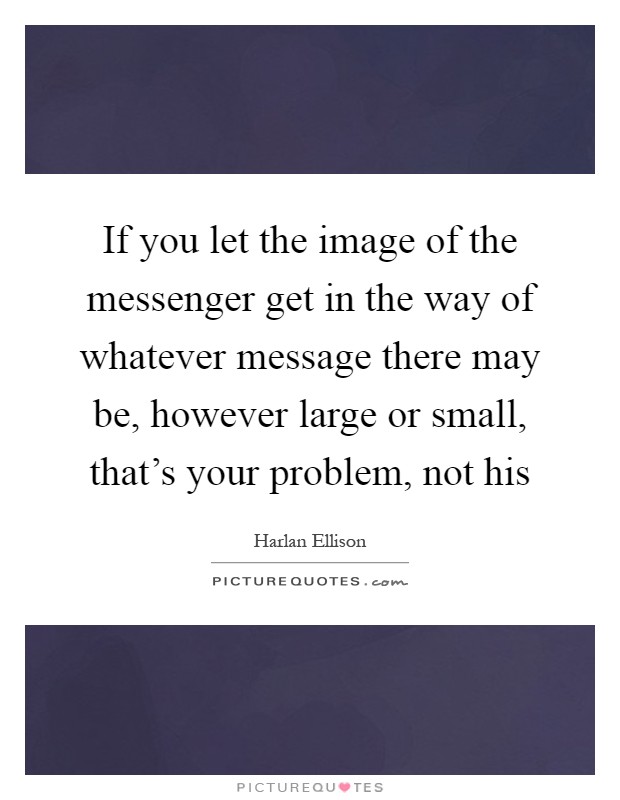 If you let the image of the messenger get in the way of whatever message there may be, however large or small, that's your problem, not his Picture Quote #1