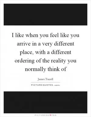 I like when you feel like you arrive in a very different place, with a different ordering of the reality you normally think of Picture Quote #1