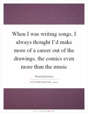 When I was writing songs, I always thought I’d make more of a career out of the drawings, the comics even more than the music Picture Quote #1