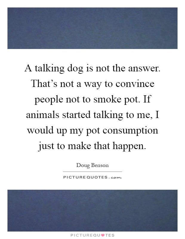 A talking dog is not the answer. That's not a way to convince people not to smoke pot. If animals started talking to me, I would up my pot consumption just to make that happen Picture Quote #1