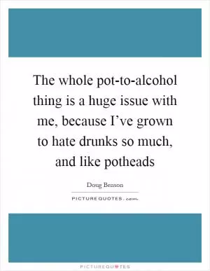 The whole pot-to-alcohol thing is a huge issue with me, because I’ve grown to hate drunks so much, and like potheads Picture Quote #1
