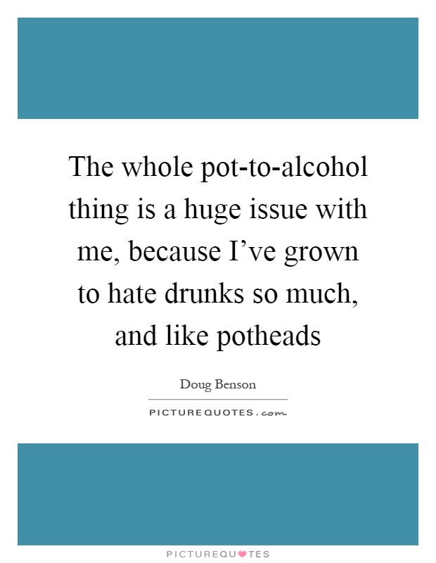 The whole pot-to-alcohol thing is a huge issue with me, because I've grown to hate drunks so much, and like potheads Picture Quote #1