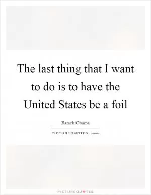 The last thing that I want to do is to have the United States be a foil Picture Quote #1