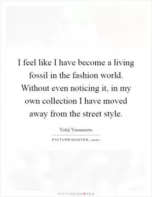 I feel like I have become a living fossil in the fashion world. Without even noticing it, in my own collection I have moved away from the street style Picture Quote #1