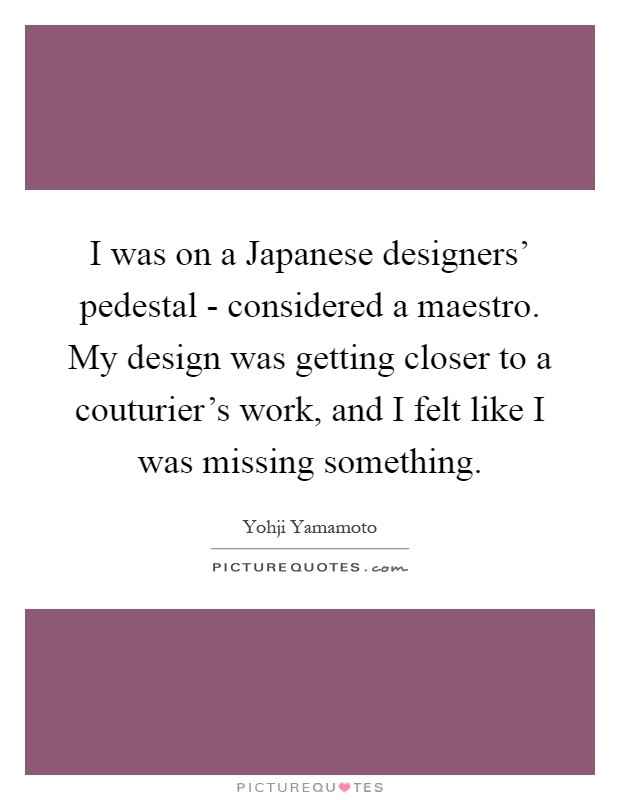 I was on a Japanese designers' pedestal - considered a maestro. My design was getting closer to a couturier's work, and I felt like I was missing something Picture Quote #1