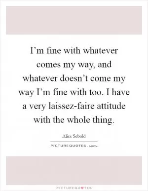 I’m fine with whatever comes my way, and whatever doesn’t come my way I’m fine with too. I have a very laissez-faire attitude with the whole thing Picture Quote #1
