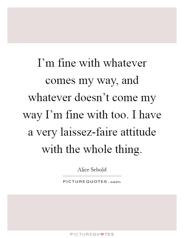 I'm fine with whatever comes my way, and whatever doesn't come my way I'm fine with too. I have a very laissez-faire attitude with the whole thing Picture Quote #1