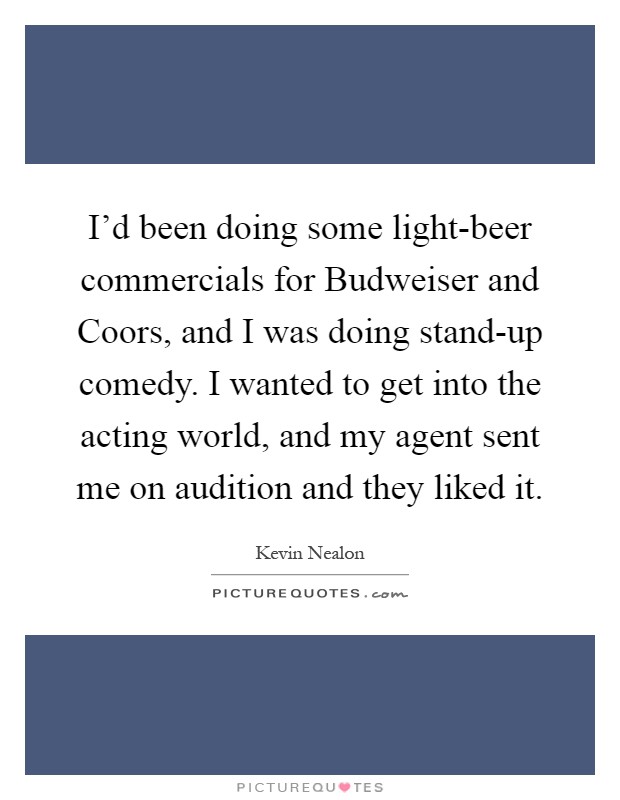 I'd been doing some light-beer commercials for Budweiser and Coors, and I was doing stand-up comedy. I wanted to get into the acting world, and my agent sent me on audition and they liked it Picture Quote #1
