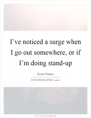 I’ve noticed a surge when I go out somewhere, or if I’m doing stand-up Picture Quote #1
