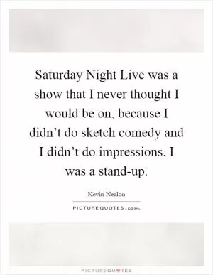 Saturday Night Live was a show that I never thought I would be on, because I didn’t do sketch comedy and I didn’t do impressions. I was a stand-up Picture Quote #1