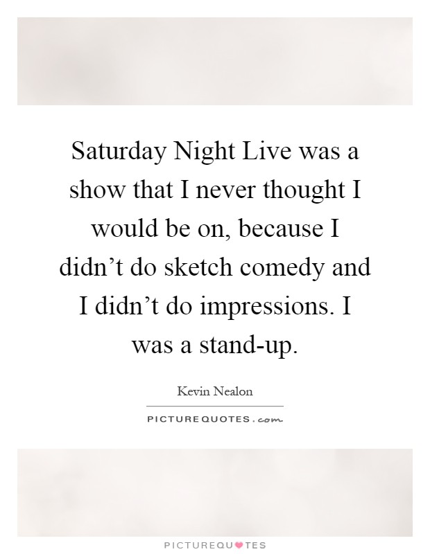 Saturday Night Live was a show that I never thought I would be on, because I didn't do sketch comedy and I didn't do impressions. I was a stand-up Picture Quote #1
