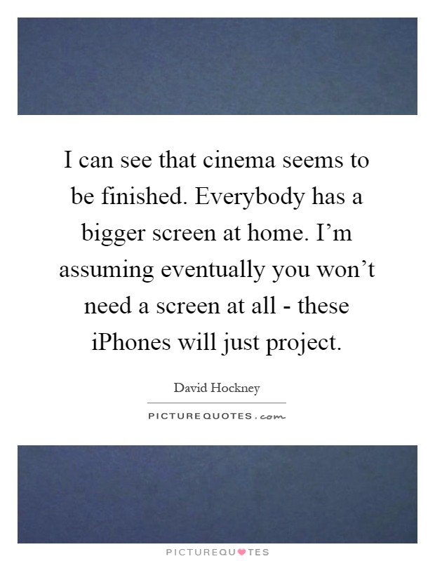 I can see that cinema seems to be finished. Everybody has a bigger screen at home. I'm assuming eventually you won't need a screen at all - these iPhones will just project Picture Quote #1