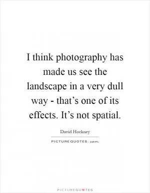 I think photography has made us see the landscape in a very dull way - that’s one of its effects. It’s not spatial Picture Quote #1