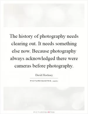 The history of photography needs clearing out. It needs something else now. Because photography always acknowledged there were cameras before photography Picture Quote #1