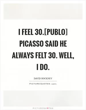 I feel 30.[Publo] Picasso said he always felt 30. Well, I do Picture Quote #1
