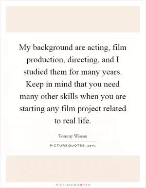 My background are acting, film production, directing, and I studied them for many years. Keep in mind that you need many other skills when you are starting any film project related to real life Picture Quote #1