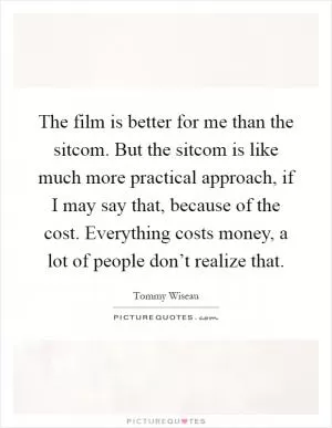 The film is better for me than the sitcom. But the sitcom is like much more practical approach, if I may say that, because of the cost. Everything costs money, a lot of people don’t realize that Picture Quote #1